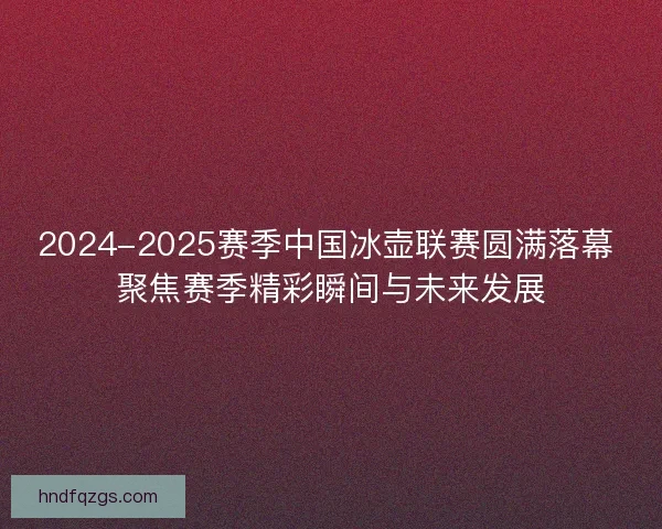 2024-2025赛季中国冰壶联赛圆满落幕 聚焦赛季精彩瞬间与未来发展