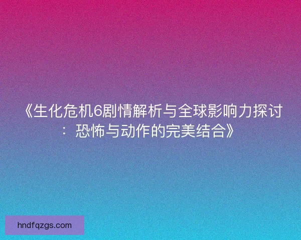 《生化危机6剧情解析与全球影响力探讨：恐怖与动作的完美结合》