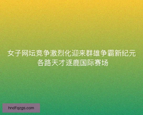 女子网坛竞争激烈化迎来群雄争霸新纪元 各路天才逐鹿国际赛场