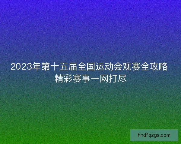 2023年第十五届全国运动会观赛全攻略 精彩赛事一网打尽