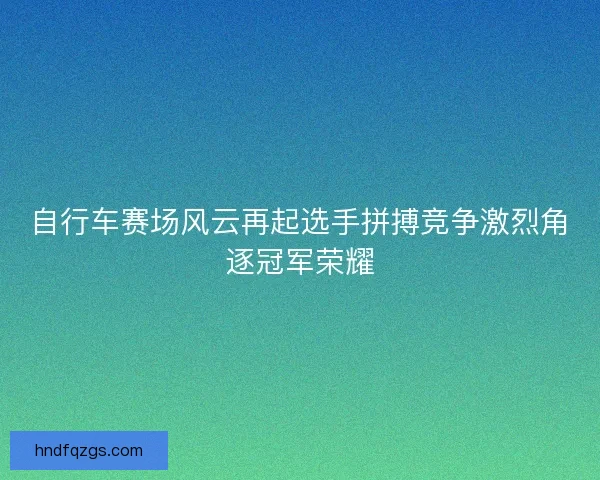 自行车赛场风云再起选手拼搏竞争激烈角逐冠军荣耀
