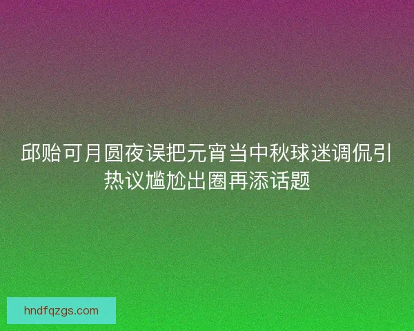 邱贻可月圆夜误把元宵当中秋球迷调侃引热议尴尬出圈再添话题