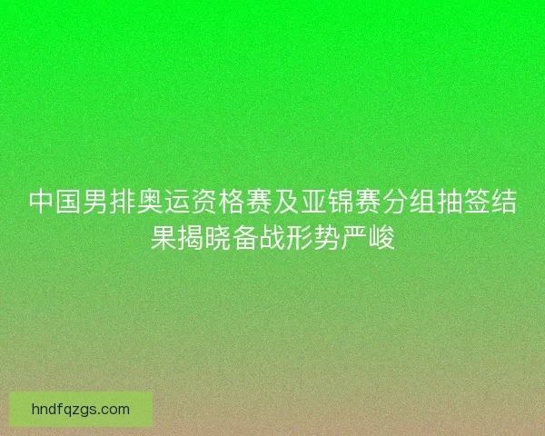 中国男排奥运资格赛及亚锦赛分组抽签结果揭晓备战形势严峻