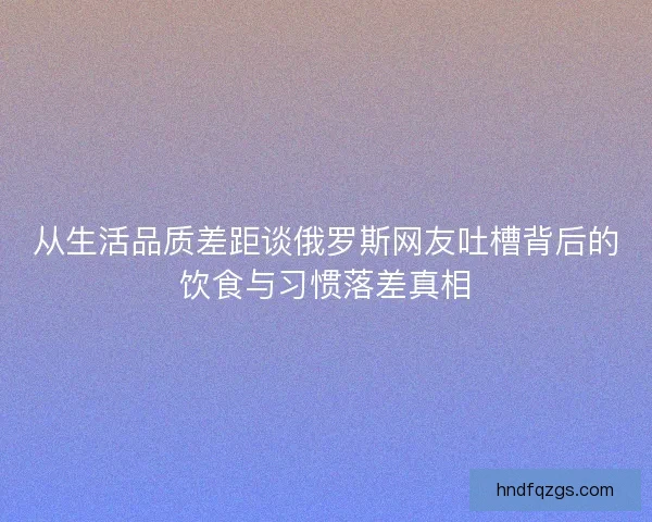 从生活品质差距谈俄罗斯网友吐槽背后的饮食与习惯落差真相