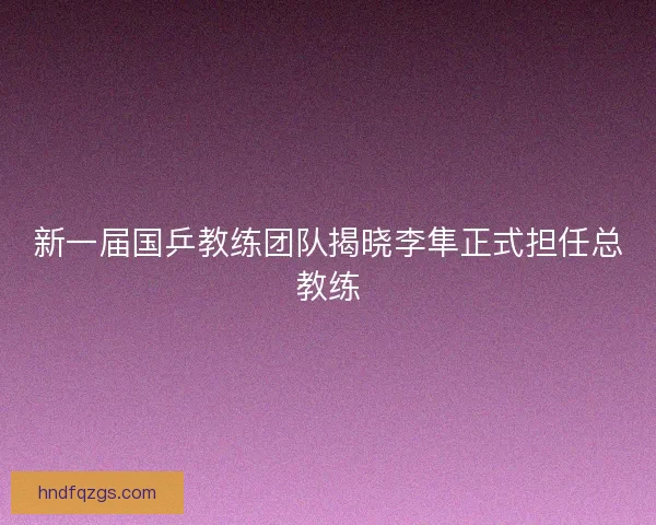 新一届国乒教练团队揭晓李隼正式担任总教练