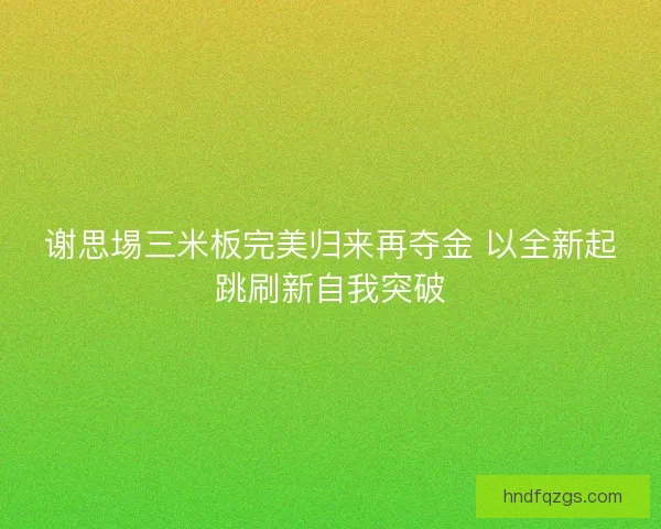 谢思埸三米板完美归来再夺金 以全新起跳刷新自我突破
