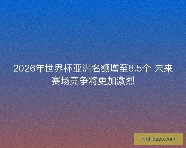 2026年世界杯亚洲名额增至8.5个 未来赛场竞争将更加激烈 2026年世界杯亚洲名额增至8.5个 未来赛场竞争将更加激烈
