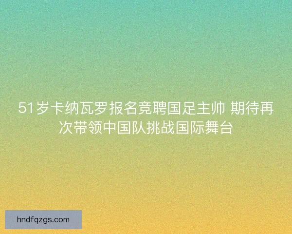 51岁卡纳瓦罗报名竞聘国足主帅 期待再次带领中国队挑战国际舞台 51岁卡纳瓦罗报名竞聘国足主帅 期待再次带领中国队挑战国际舞台