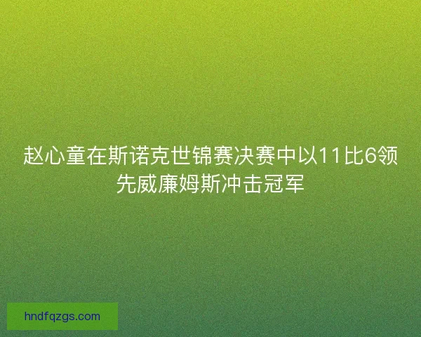 赵心童在斯诺克世锦赛决赛中以11比6领先威廉姆斯冲击冠军 赵心童在斯诺克世锦赛决赛中以11比6领先威廉姆斯冲击冠军