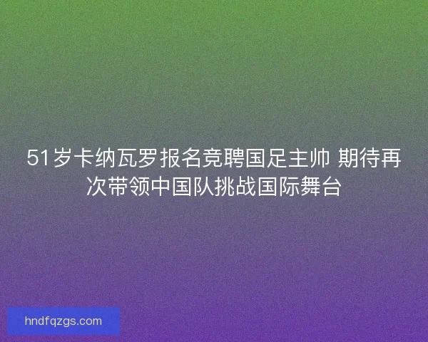 51岁卡纳瓦罗报名竞聘国足主帅 期待再次带领中国队挑战国际舞台 51岁卡纳瓦罗报名竞聘国足主帅 期待再次带领中国队挑战国际舞台