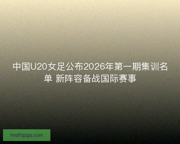 中国U20女足公布2026年第一期集训名单 新阵容备战国际赛事 中国U20女足公布2026年第一期集训名单 新阵容备战国际赛事