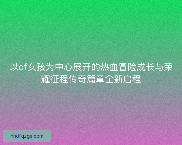 以cf女孩为中心展开的热血冒险成长与荣耀征程传奇篇章全新启程 以cf女孩为中心展开的热血冒险成长与荣耀征程传奇篇章全新启程