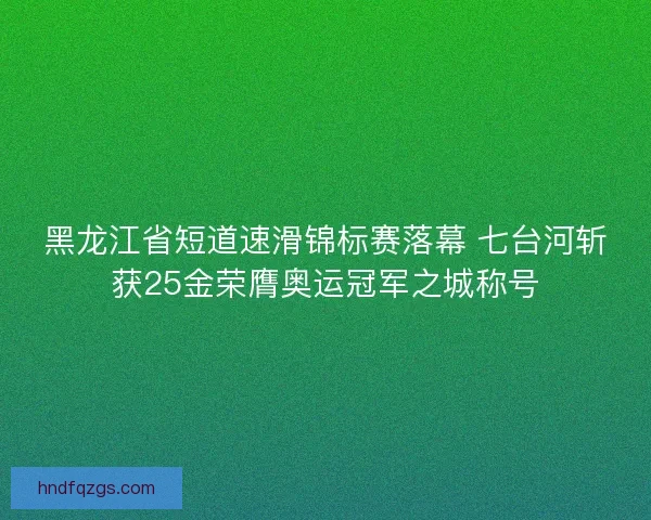 黑龙江省短道速滑锦标赛落幕 七台河斩获25金荣膺奥运冠军之城称号