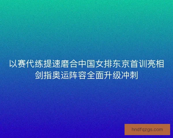 以赛代练提速磨合中国女排东京首训亮相剑指奥运阵容全面升级冲刺